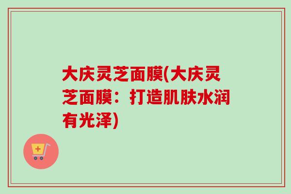 大庆灵芝面膜(大庆灵芝面膜：打造肌肤水润有光泽)
