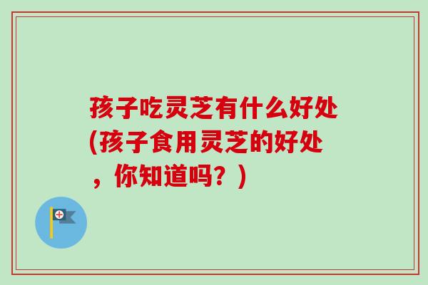孩子吃灵芝有什么好处(孩子食用灵芝的好处，你知道吗？)
