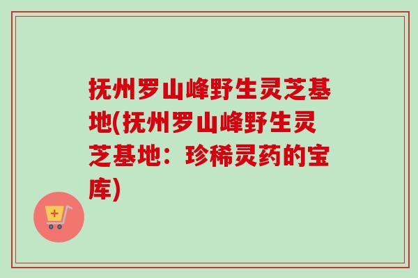 抚州罗山峰野生灵芝基地(抚州罗山峰野生灵芝基地：珍稀灵药的宝库)
