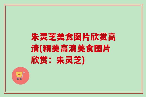 朱灵芝美食图片欣赏高清(精美高清美食图片欣赏：朱灵芝)