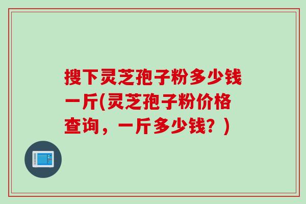 搜下灵芝孢子粉多少钱一斤(灵芝孢子粉价格查询,一斤多少钱?) 搜下灵芝孢子粉多少钱一斤(灵芝孢子粉价格查询,一斤多少钱?)