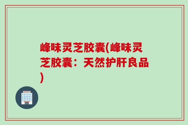 峰味灵芝胶囊(峰味灵芝胶囊：天然护肝良品)