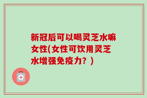新冠后可以喝灵芝水嘛女性(女性可饮用灵芝水增强免疫力？)