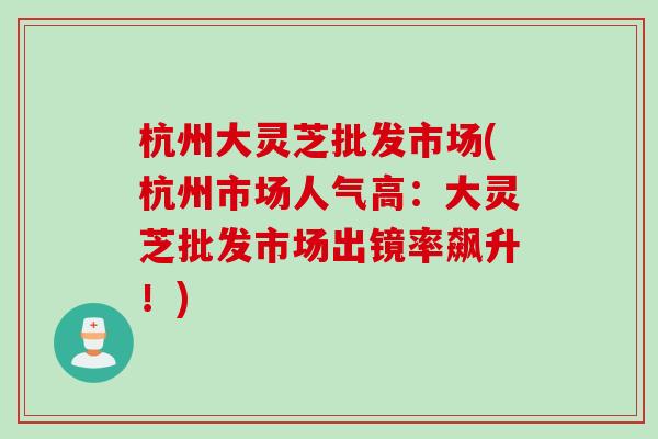 杭州大灵芝批发市场(杭州市场人气高:大灵芝批发市场出镜率飙升!) 杭州大灵芝批发市场(杭州市场人气高:大灵芝批发市场出镜率飙升!)