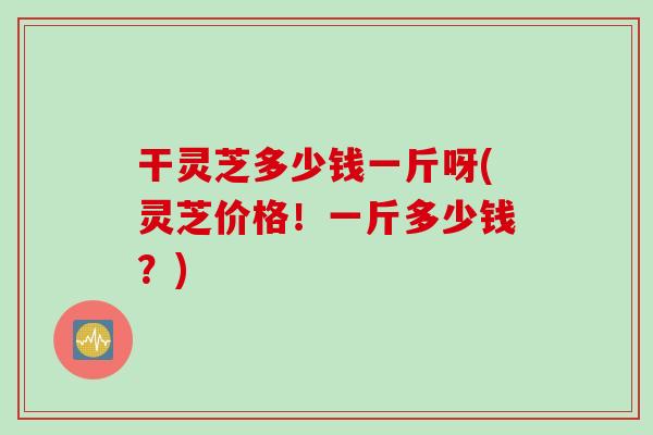 干灵芝多少钱一斤呀(灵芝价格！一斤多少钱？)