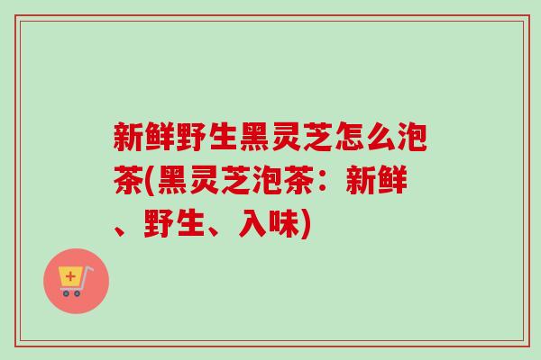 新鲜野生黑灵芝怎么泡茶(黑灵芝泡茶：新鲜、野生、入味)