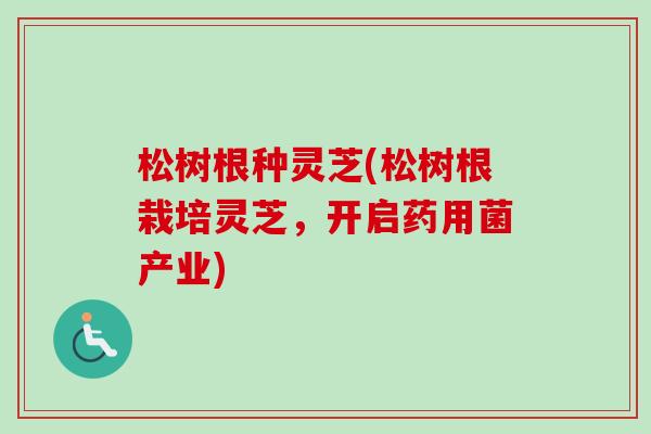 松树根种灵芝(松树根栽培灵芝，开启药用菌产业)