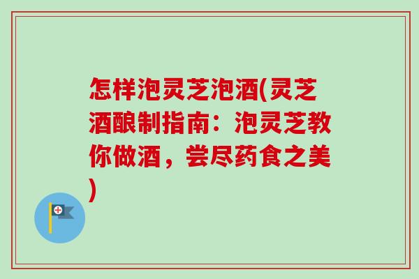 怎样泡灵芝泡酒(灵芝酒酿制指南：泡灵芝教你做酒，尝尽药食之美)
