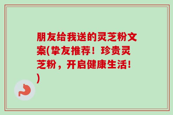 朋友给我送的灵芝粉文案(挚友推荐！珍贵灵芝粉，开启健康生活！)