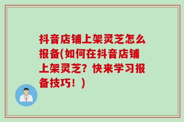 抖音店铺上架灵芝怎么报备(如何在抖音店铺上架灵芝？快来学习报备技巧！)