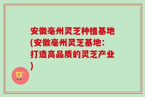 安徽亳州灵芝种植基地(安徽亳州灵芝基地：打造高品质的灵芝产业)