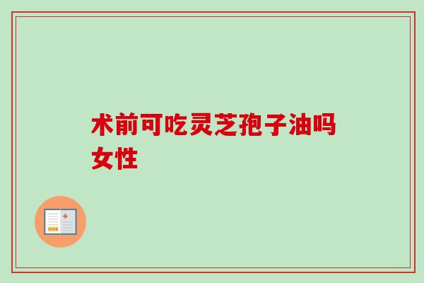 术前可吃灵芝孢子油吗女性