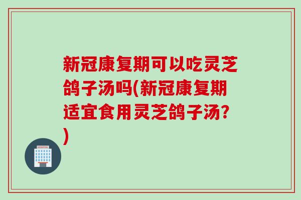 新冠康复期可以吃灵芝鸽子汤吗(新冠康复期适宜食用灵芝鸽子汤？)