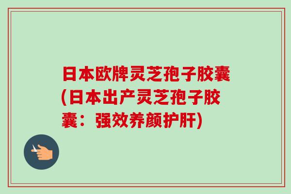 日本欧牌灵芝孢子胶囊(日本出产灵芝孢子胶囊：强效养颜护肝)