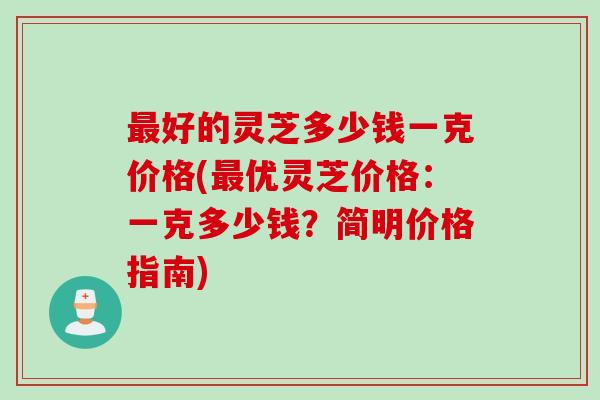 好的灵芝多少钱一克价格(优灵芝价格：一克多少钱？简明价格指南)