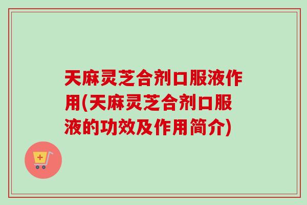 天麻灵芝合剂口服液作用(天麻灵芝合剂口服液的功效及作用简介)
