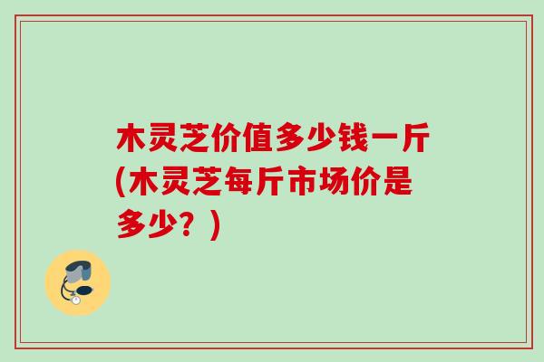 木灵芝价值多少钱一斤(木灵芝每斤市场价是多少？)