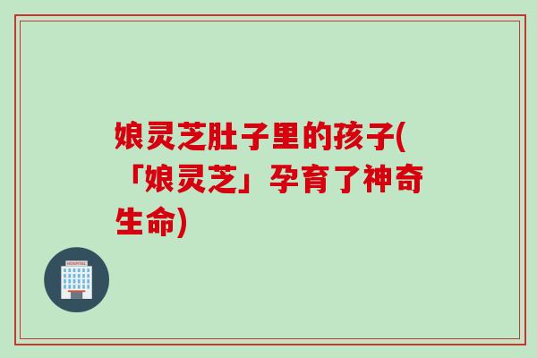 娘灵芝肚子里的孩子(「娘灵芝」孕育了神奇生命)