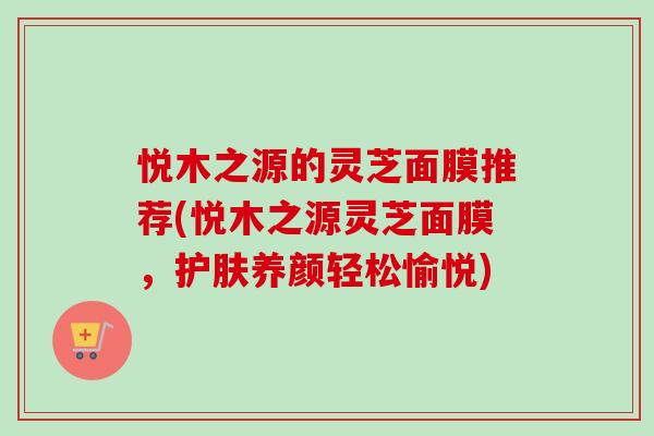 悦木之源的灵芝面膜推荐(悦木之源灵芝面膜，护肤养颜轻松愉悦)