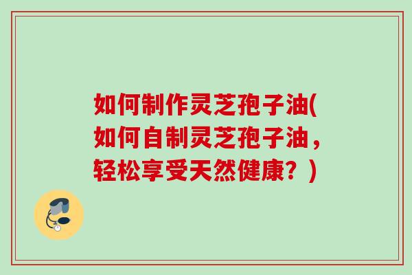 如何制作灵芝孢子油(如何自制灵芝孢子油，轻松享受天然健康？)