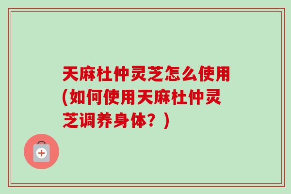 天麻杜仲灵芝怎么使用(如何使用天麻杜仲灵芝调养身体？)