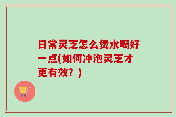 日常灵芝怎么煲水喝好一点(如何冲泡灵芝才更有效？)