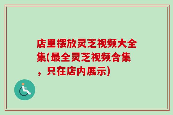 店里摆放灵芝视频大全集(最全灵芝视频合集，只在店内展示)