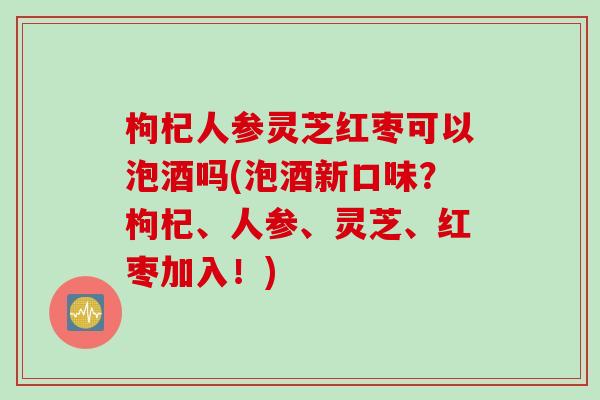 枸杞人参灵芝红枣可以泡酒吗(泡酒新口味？枸杞、人参、灵芝、红枣加入！)