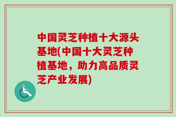中国灵芝种植十大源头基地(中国十大灵芝种植基地，助力高品质灵芝产业发展)