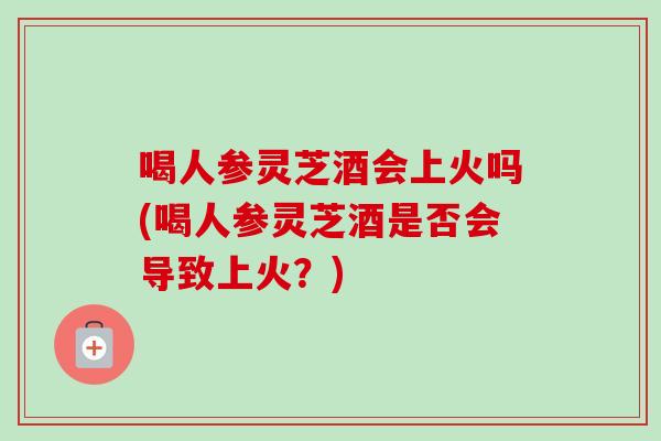 喝人参灵芝酒会上火吗(喝人参灵芝酒是否会导致上火？)