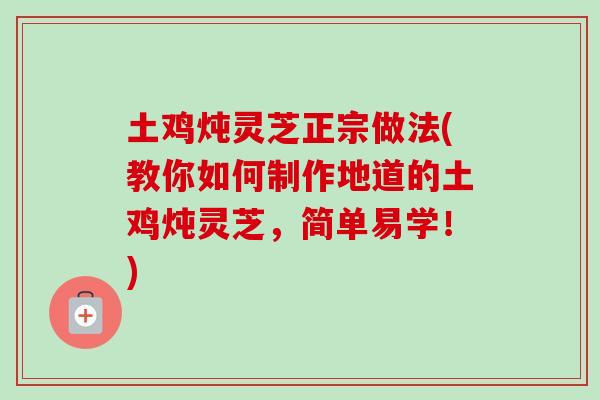 土鸡炖灵芝正宗做法(教你如何制作地道的土鸡炖灵芝，简单易学！)