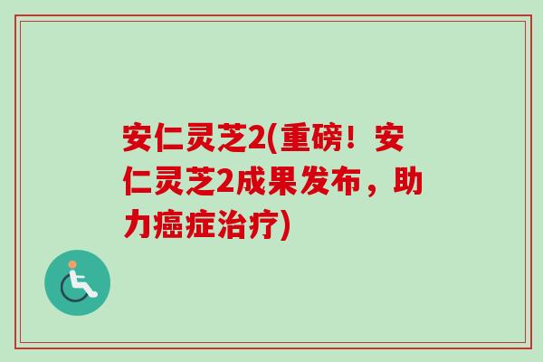 安仁灵芝2(重磅！安仁灵芝2成果发布，助力癌症治疗)