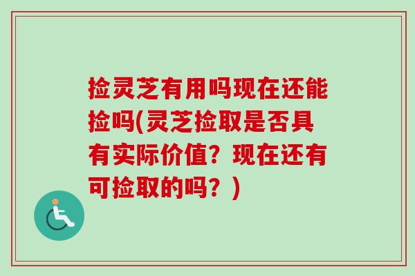 捡灵芝有用吗现在还能捡吗(灵芝捡取是否具有实际价值？现在还有可捡取的吗？)