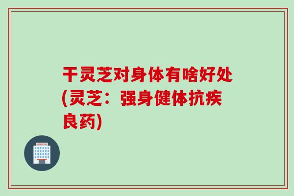 干灵芝对身体有啥好处(灵芝：强身健体抗疾良药)
