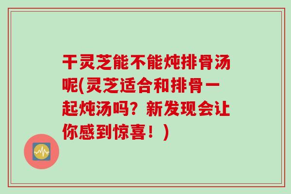 干灵芝能不能炖排骨汤呢(灵芝适合和排骨一起炖汤吗？新发现会让你感到惊喜！)
