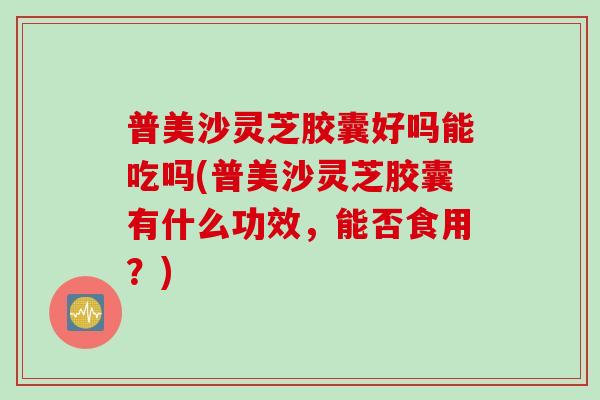 普美沙灵芝胶囊好吗能吃吗(普美沙灵芝胶囊有什么功效,能否食用?) 普美沙灵芝胶囊好吗能吃吗(普美沙灵芝胶囊有什么功效,能否食用?)