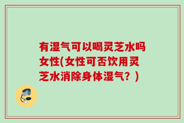 有湿气可以喝灵芝水吗女性(女性可否饮用灵芝水消除身体湿气？)