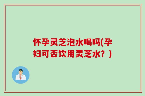 怀孕灵芝泡水喝吗(孕妇可否饮用灵芝水？)