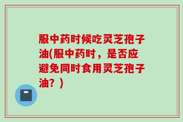 服中药时候吃灵芝孢子油(服中药时，是否应避免同时食用灵芝孢子油？)