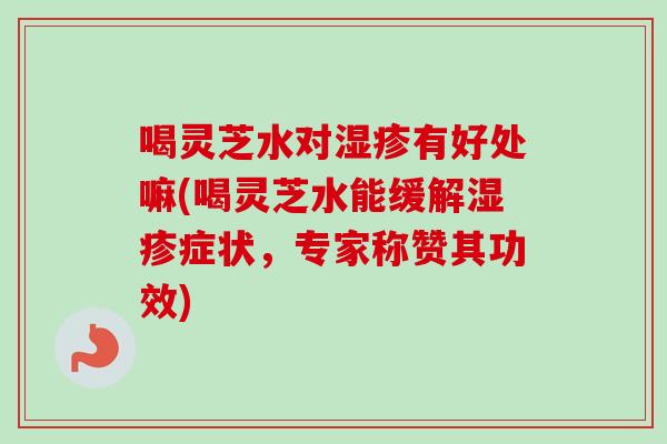 喝灵芝水对湿疹有好处嘛(喝灵芝水能缓解湿疹症状，专家称赞其功效)
