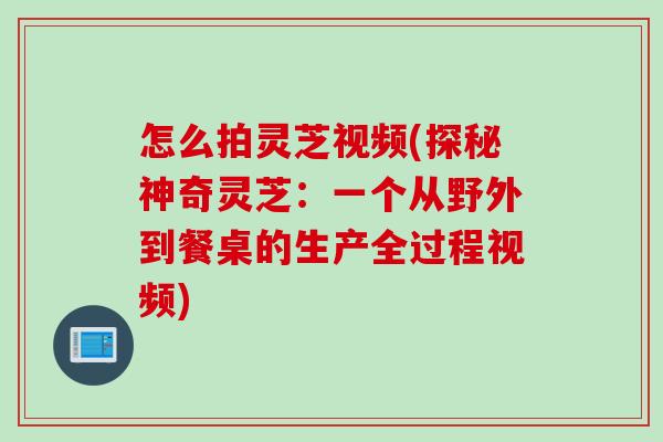 怎么拍灵芝视频(探秘神奇灵芝：一个从野外到餐桌的生产全过程视频)