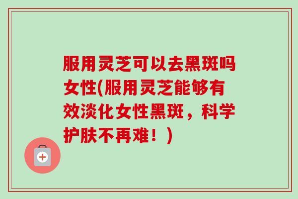 服用灵芝可以去黑斑吗女性(服用灵芝能够有效淡化女性黑斑，科学护肤不再难！)