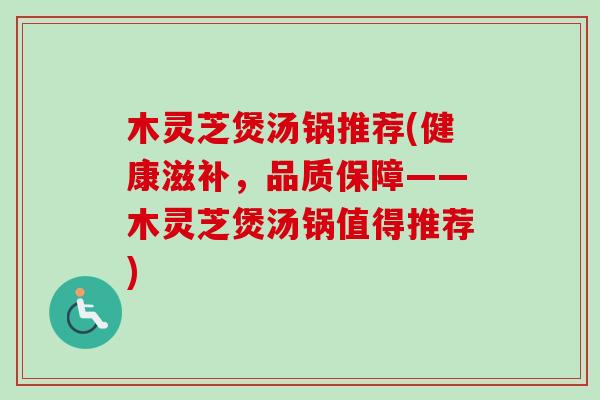 木灵芝煲汤锅推荐(健康滋补，品质保障——木灵芝煲汤锅值得推荐)