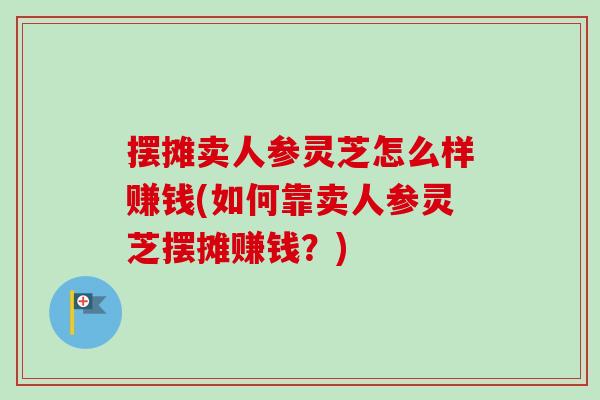 摆摊卖人参灵芝怎么样赚钱(如何靠卖人参灵芝摆摊赚钱？)