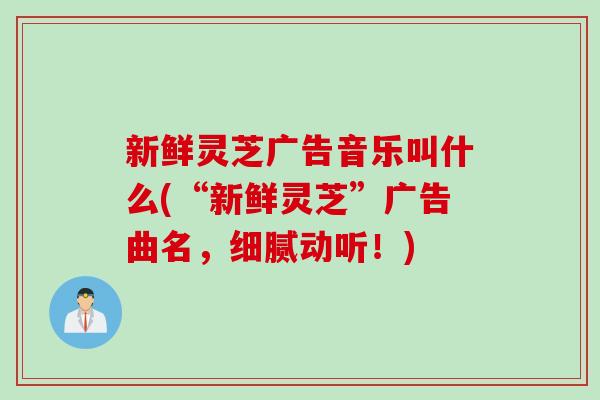 新鲜灵芝广告音乐叫什么(“新鲜灵芝”广告曲名，细腻动听！)