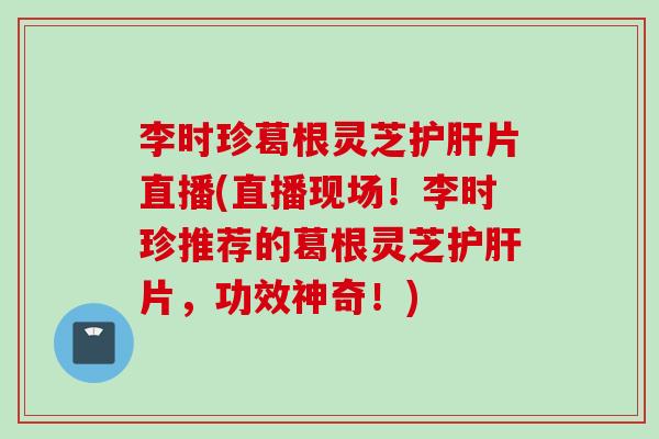 李时珍葛根灵芝片直播(直播现场!李时珍推荐的葛根灵芝片,功效神奇!) 李时珍葛根灵芝片直播(直播现场!李时珍推荐的葛根灵芝片,功效神奇!)