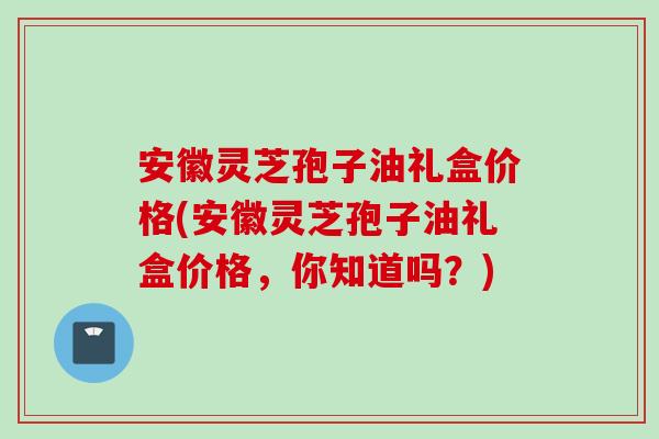 安徽灵芝孢子油礼盒价格(安徽灵芝孢子油礼盒价格，你知道吗？)