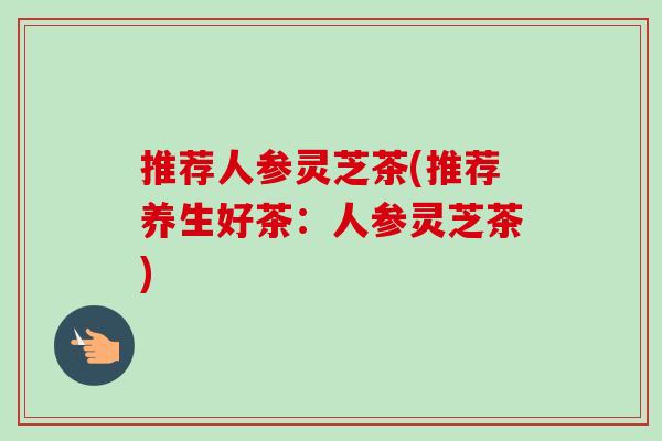 推荐人参灵芝茶(推荐养生好茶：人参灵芝茶)
