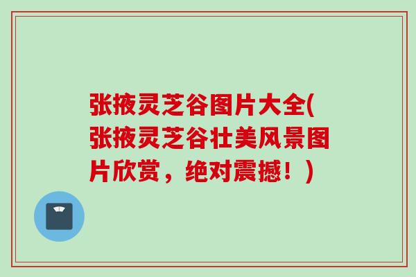 张掖灵芝谷图片大全(张掖灵芝谷壮美风景图片欣赏，绝对震撼！)