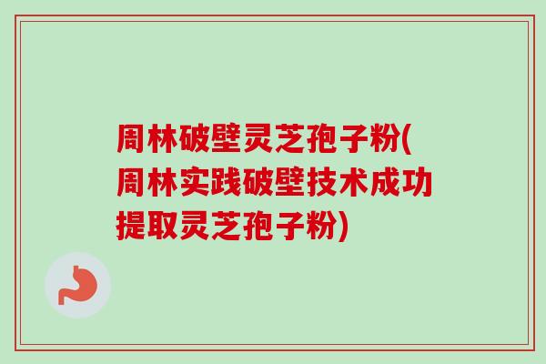 周林破壁灵芝孢子粉(周林实践破壁技术成功提取灵芝孢子粉)
